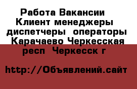 Работа Вакансии - Клиент-менеджеры, диспетчеры, операторы. Карачаево-Черкесская респ.,Черкесск г.